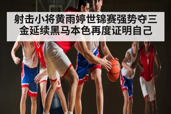 射击小将黄雨婷世锦赛强势夺三金延续黑马本色再度证明自己