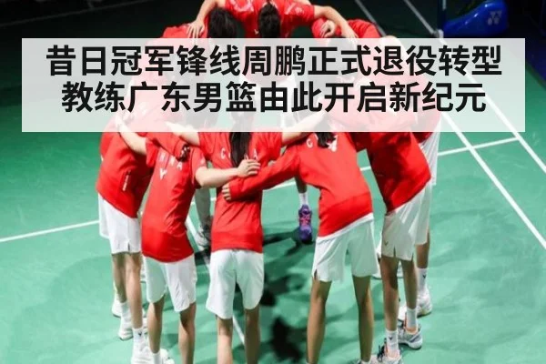 昔日冠军锋线周鹏正式退役转型教练广东男篮由此开启新纪元