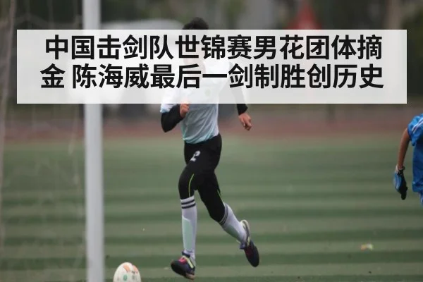 中国击剑队世锦赛男花团体摘金 陈海威最后一剑制胜创历史